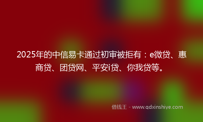 2025年的中信易卡通过初审被拒有：e微贷、惠商贷、团贷网、平安i贷、你我贷等。