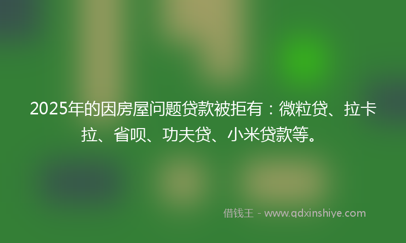 2025年的因房屋问题贷款被拒有：微粒贷、拉卡拉、省呗、功夫贷、小米贷款等。