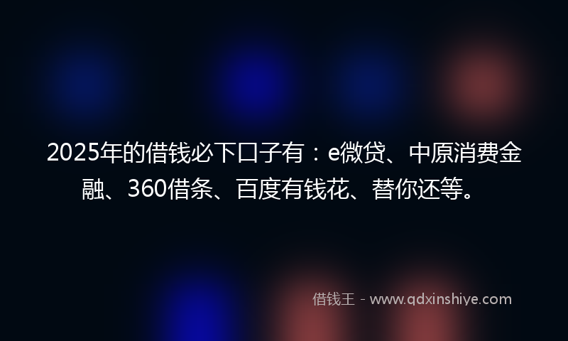 2025年的借钱必下口子有：e微贷、中原消费金融、360借条、百度有钱花、替你还等。