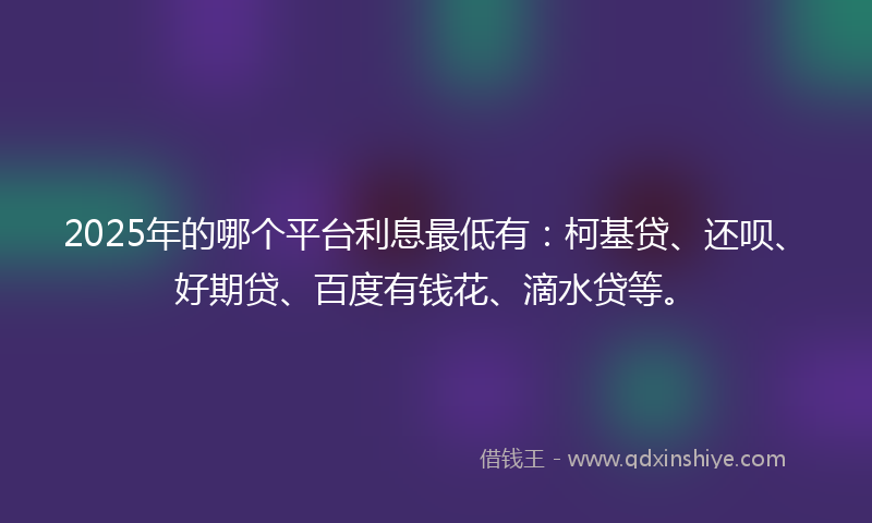 2025年的哪个平台利息最低有：柯基贷、还呗、好期贷、百度有钱花、滴水贷等。