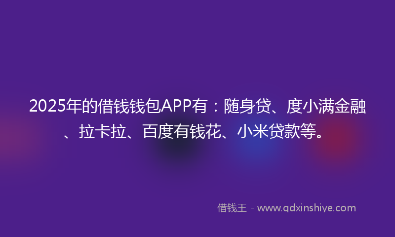2025年的借钱钱包APP有：随身贷、度小满金融、拉卡拉、百度有钱花、小米贷款等。