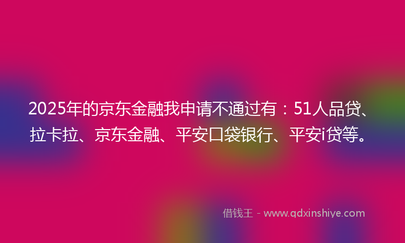 2025年的京东金融我申请不通过有：51人品贷、拉卡拉、京东金融、平安口袋银行、平安i贷等。