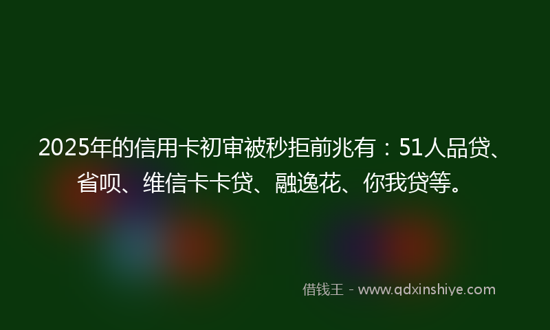 2025年的信用卡初审被秒拒前兆有：51人品贷、省呗、维信卡卡贷、融逸花、你我贷等。