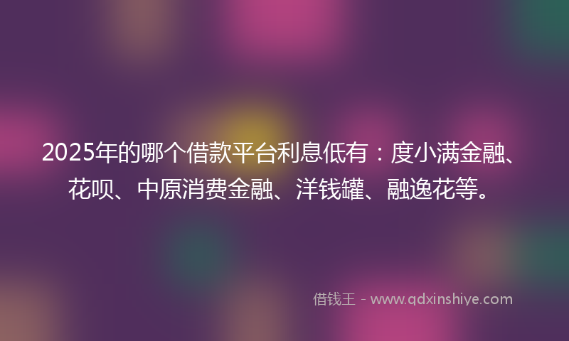 2025年的哪个借款平台利息低有：度小满金融、花呗、中原消费金融、洋钱罐、融逸花等。