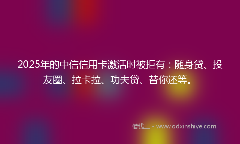2025年的中信信用卡激活时被拒有：随身贷、投友圈、拉卡拉、功夫贷、替你还等。