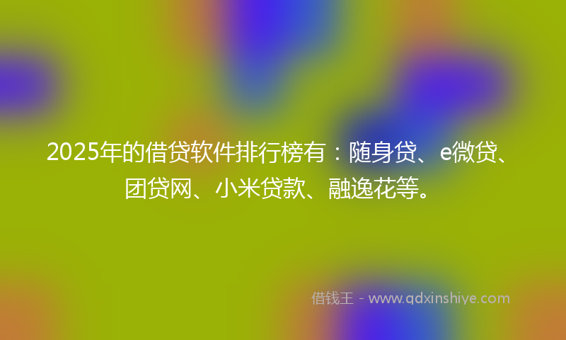 2025年的借贷软件排行榜有：随身贷、e微贷、团贷网、小米贷款、融逸花等。