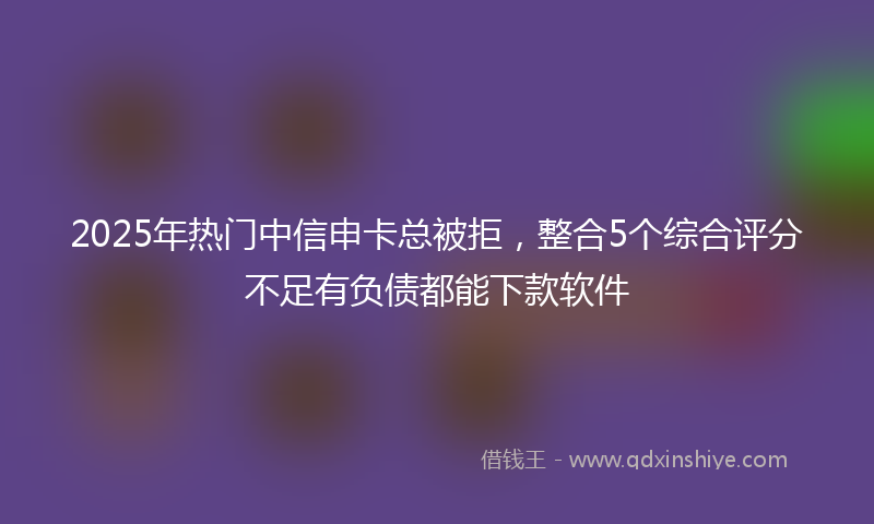 2025年热门中信申卡总被拒，整合5个综合评分不足有负债都能下款软件