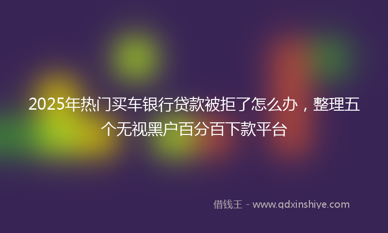 2025年热门买车银行贷款被拒了怎么办，整理五个无视黑户百分百下款平台