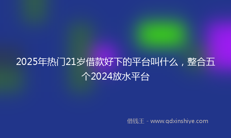2025年热门21岁借款好下的平台叫什么，整合五个2024放水平台