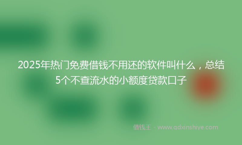 2025年热门免费借钱不用还的软件叫什么，总结5个不查流水的小额度贷款口子