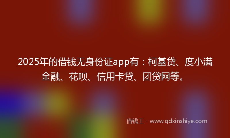 2025年的借钱无身份证app有：柯基贷、度小满金融、花呗、信用卡贷、团贷网等。
