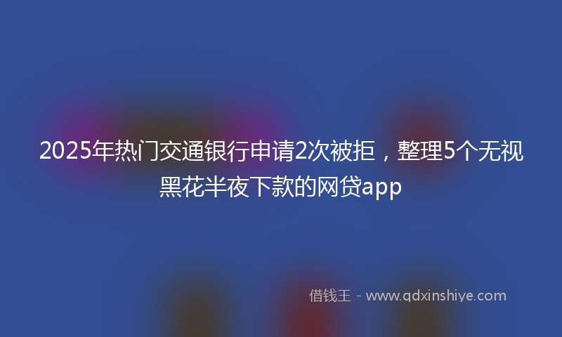 2025年热门交通银行申请2次被拒，整理5个无视黑花半夜下款的网贷app