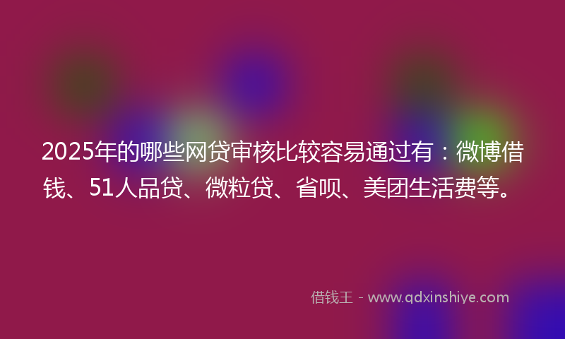 2025年的哪些网贷审核比较容易通过有：微博借钱、51人品贷、微粒贷、省呗、美团生活费等。