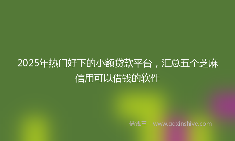 2025年热门好下的小额贷款平台，汇总五个芝麻信用可以借钱的软件