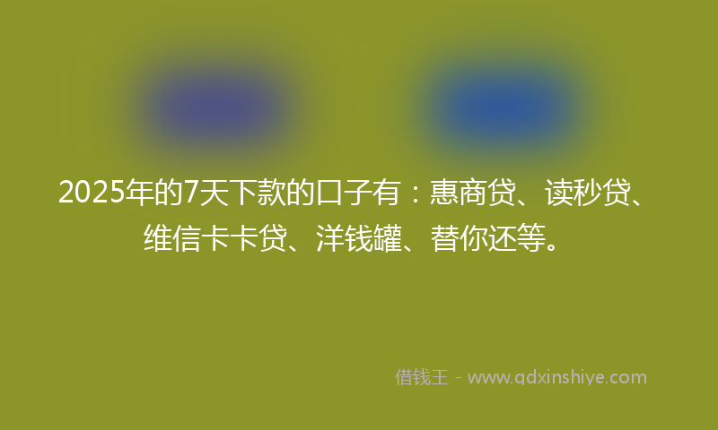 2025年的7天下款的口子有：惠商贷、读秒贷、维信卡卡贷、洋钱罐、替你还等。