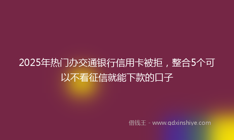 2025年热门办交通银行信用卡被拒，整合5个可以不看征信就能下款的口子
