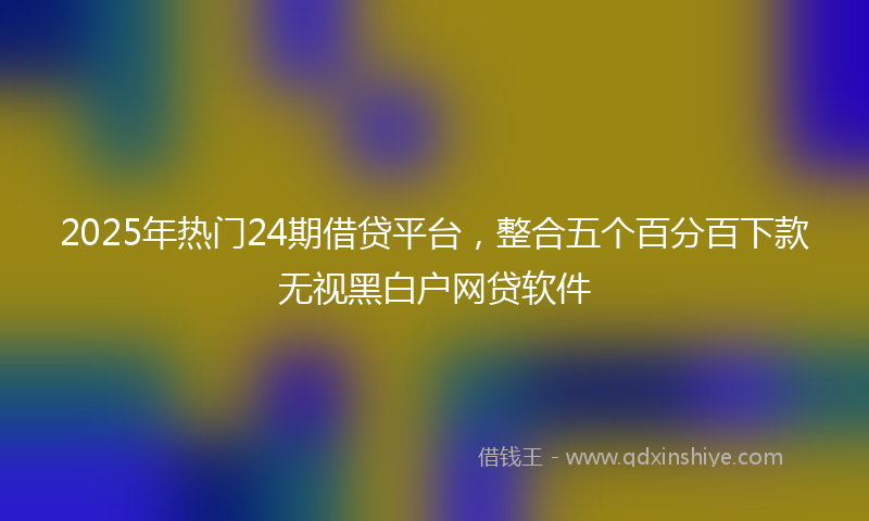 2025年热门24期借贷平台，整合五个百分百下款无视黑白户网贷软件