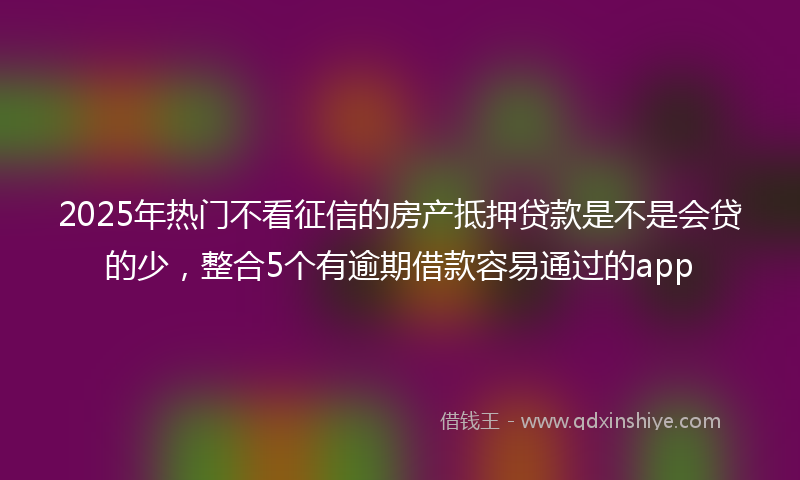 2025年热门不看征信的房产抵押贷款是不是会贷的少，整合5个有逾期借款容易通过的app