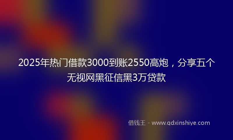 2025年热门借款3000到账2550高炮，分享五个无视网黑征信黑3万贷款
