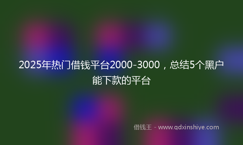 2025年热门借钱平台2000-3000，总结5个黑户能下款的平台