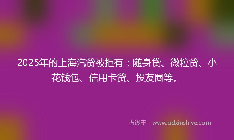 2025年的上海汽贷被拒有：随身贷、微粒贷、小花钱包、信用卡贷、投友圈等。