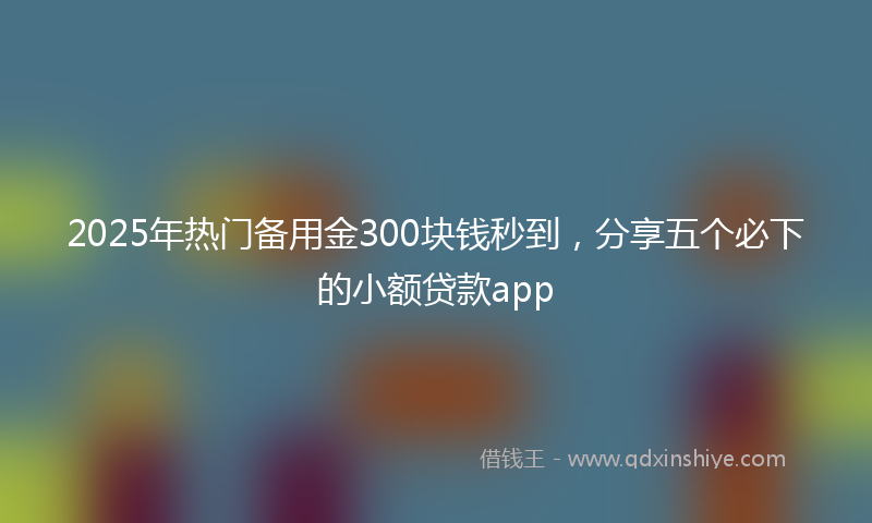2025年热门备用金300块钱秒到，分享五个必下的小额贷款app