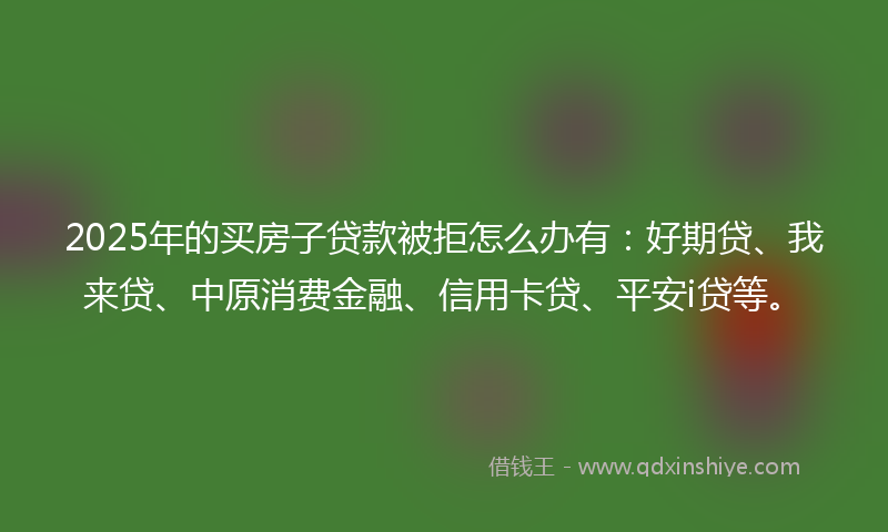 2025年的买房子贷款被拒怎么办有：好期贷、我来贷、中原消费金融、信用卡贷、平安i贷等。