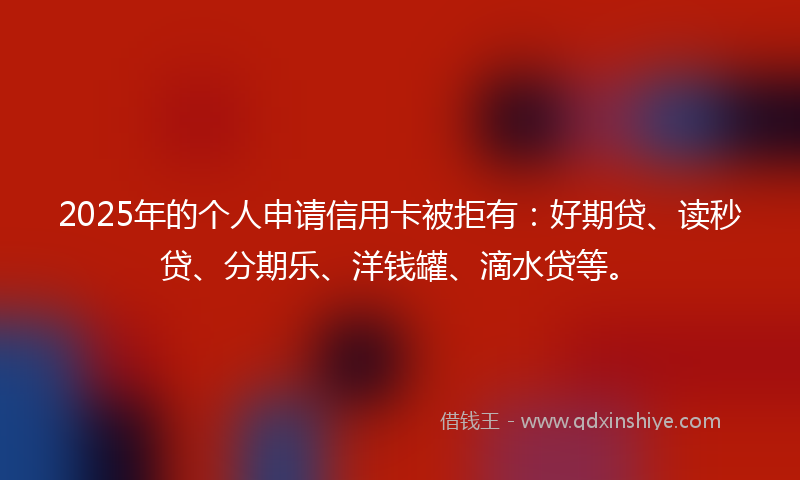 2025年的个人申请信用卡被拒有：好期贷、读秒贷、分期乐、洋钱罐、滴水贷等。