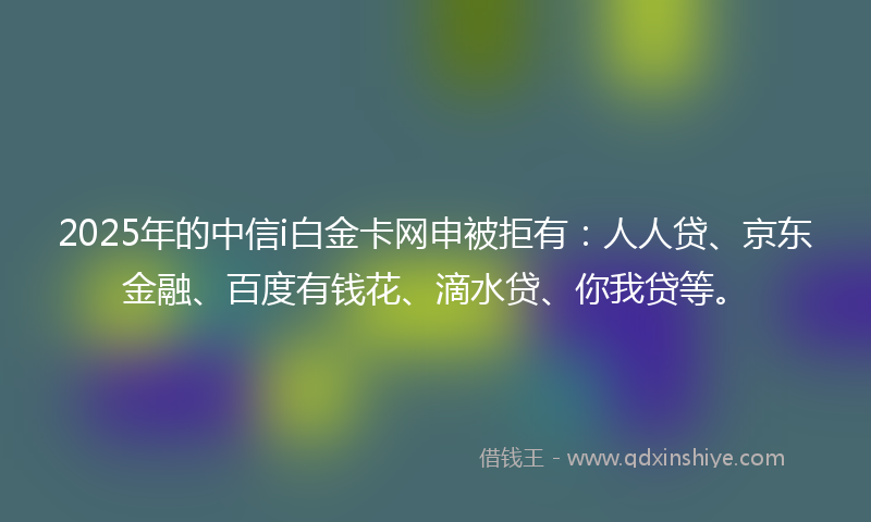 2025年的中信i白金卡网申被拒有：人人贷、京东金融、百度有钱花、滴水贷、你我贷等。