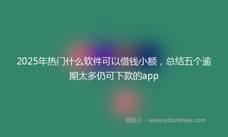2025年热门什么软件可以借钱小额，总结五个逾期太多仍可下款的app
