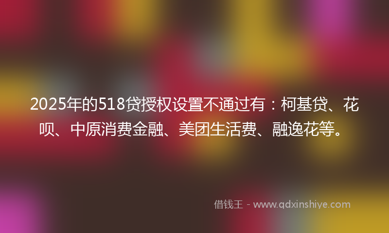 2025年的518贷授权设置不通过有：柯基贷、花呗、中原消费金融、美团生活费、融逸花等。