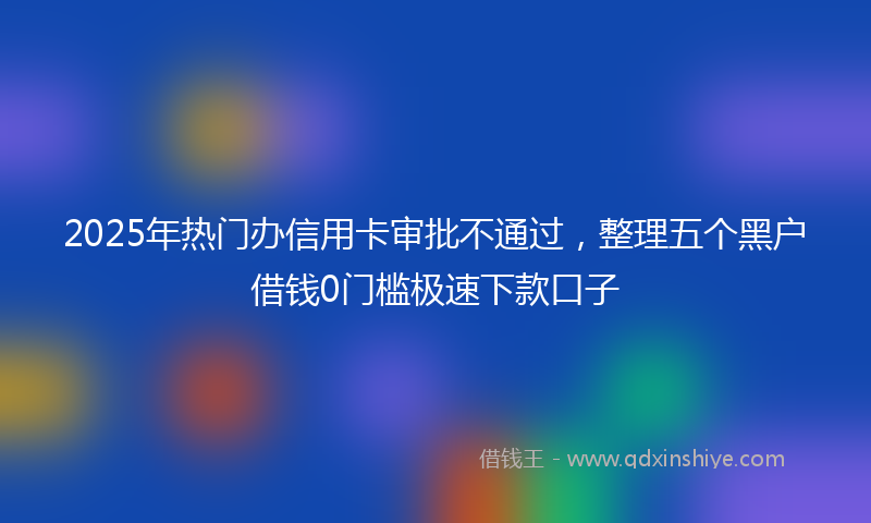 2025年热门办信用卡审批不通过，整理五个黑户借钱0门槛极速下款口子