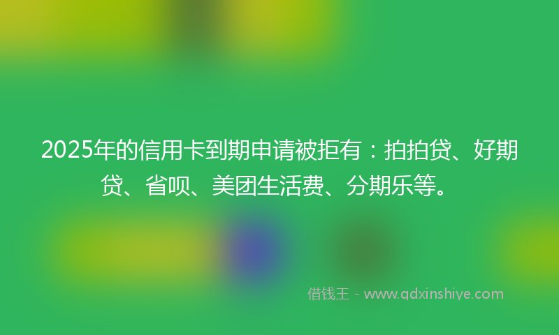 2025年的信用卡到期申请被拒有：拍拍贷、好期贷、省呗、美团生活费、分期乐等。
