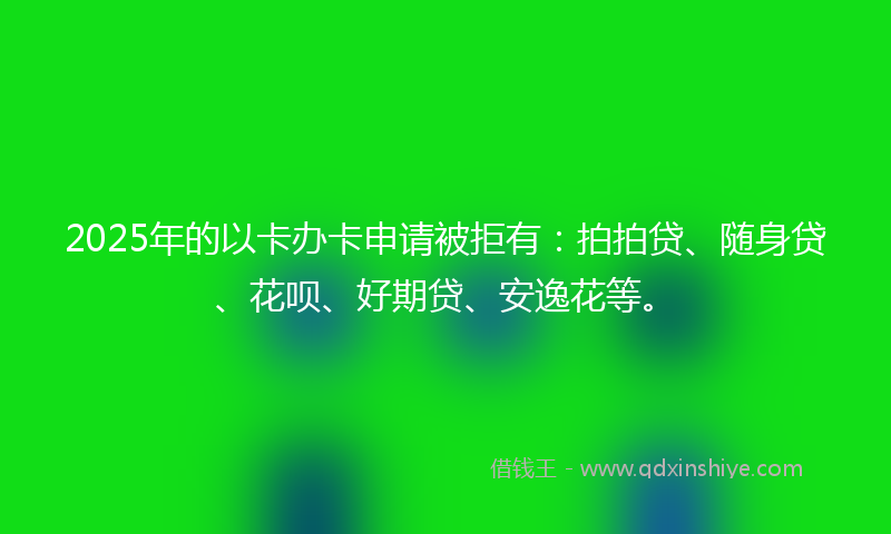 2025年的以卡办卡申请被拒有：拍拍贷、随身贷、花呗、好期贷、安逸花等。
