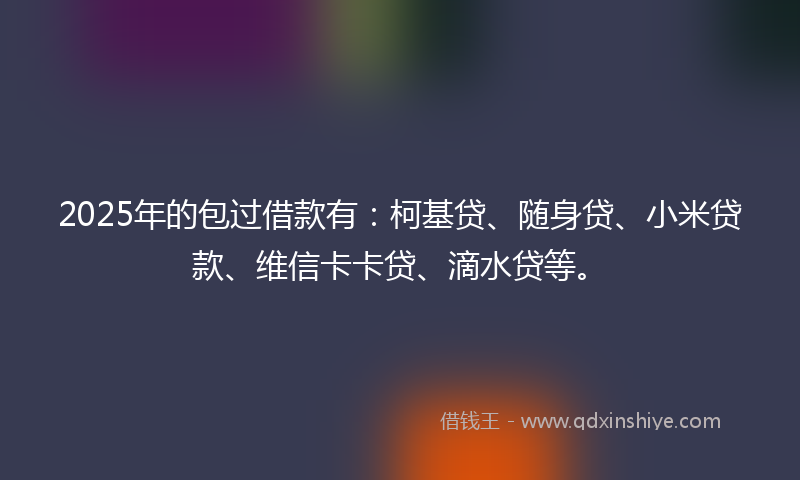 2025年的包过借款有：柯基贷、随身贷、小米贷款、维信卡卡贷、滴水贷等。