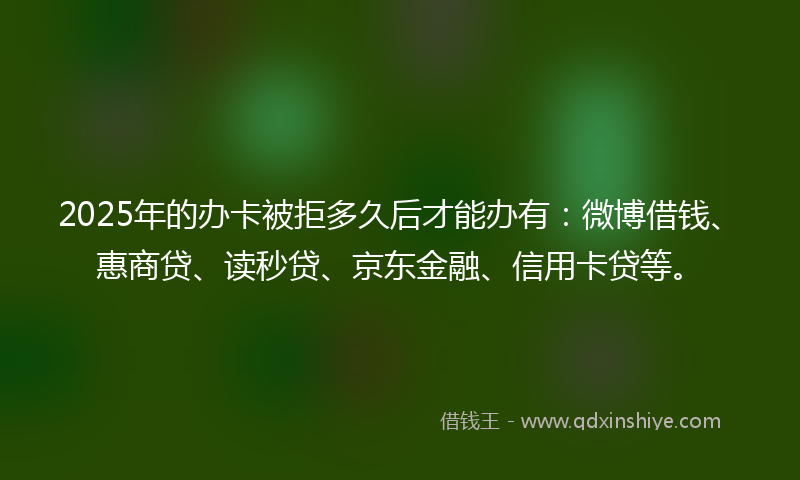 2025年的办卡被拒多久后才能办有：微博借钱、惠商贷、读秒贷、京东金融、信用卡贷等。