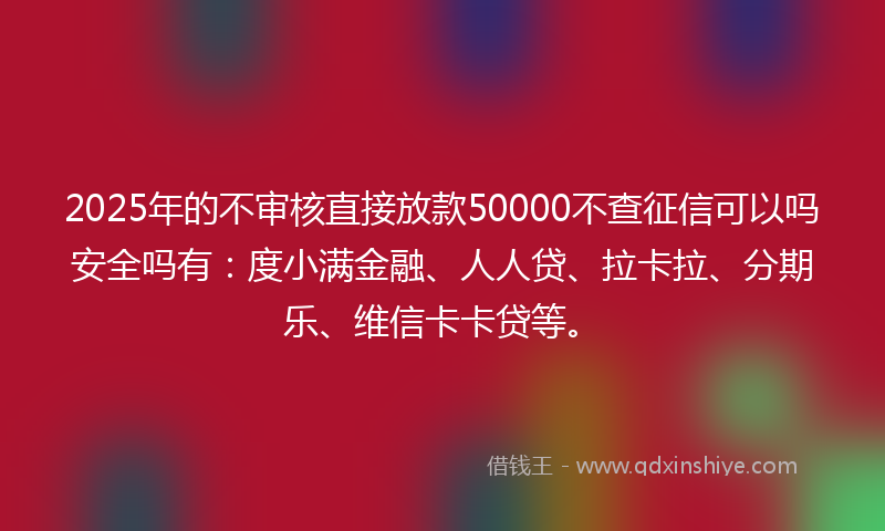 2025年的不审核直接放款50000不查征信可以吗安全吗有：度小满金融、人人贷、拉卡拉、分期乐、维信卡卡贷等。