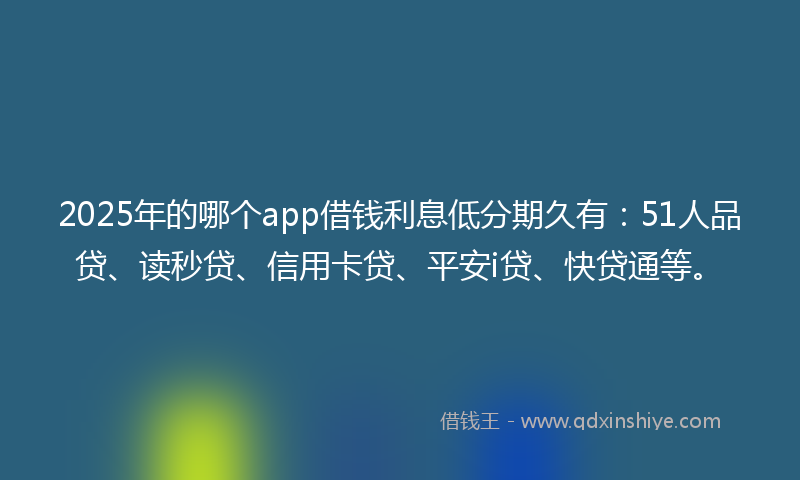 2025年的哪个app借钱利息低分期久有：51人品贷、读秒贷、信用卡贷、平安i贷、快贷通等。