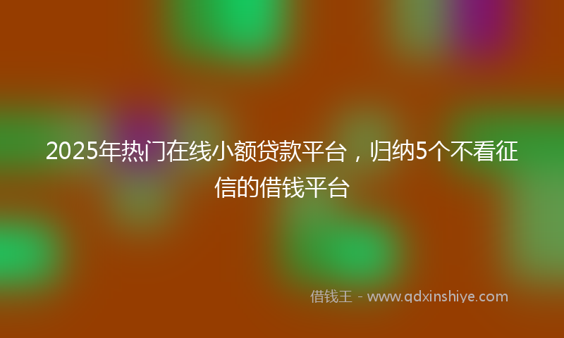 2025年热门在线小额贷款平台，归纳5个不看征信的借钱平台
