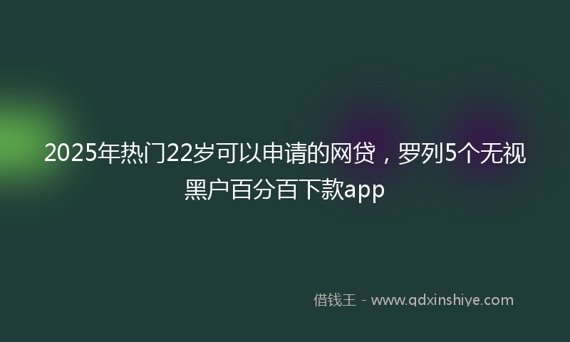 2025年热门22岁可以申请的网贷，罗列5个无视黑户百分百下款app