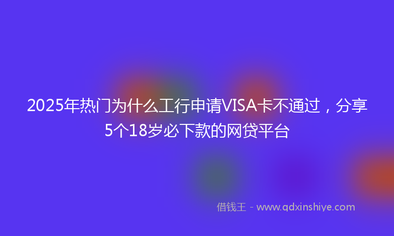 2025年热门为什么工行申请VISA卡不通过，分享5个18岁必下款的网贷平台