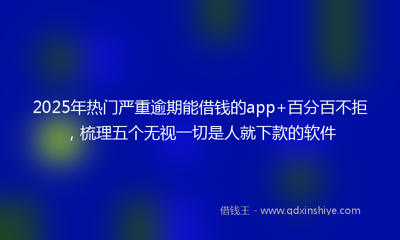 2025年热门严重逾期能借钱的app+百分百不拒，梳理五个无视一切是人就下款的软件