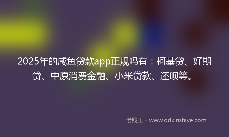 2025年的咸鱼贷款app正规吗有：柯基贷、好期贷、中原消费金融、小米贷款、还呗等。