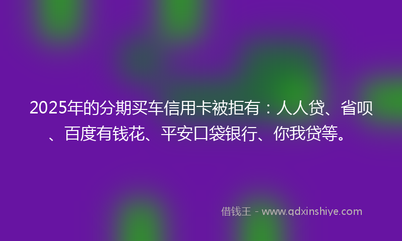 2025年的分期买车信用卡被拒有：人人贷、省呗、百度有钱花、平安口袋银行、你我贷等。