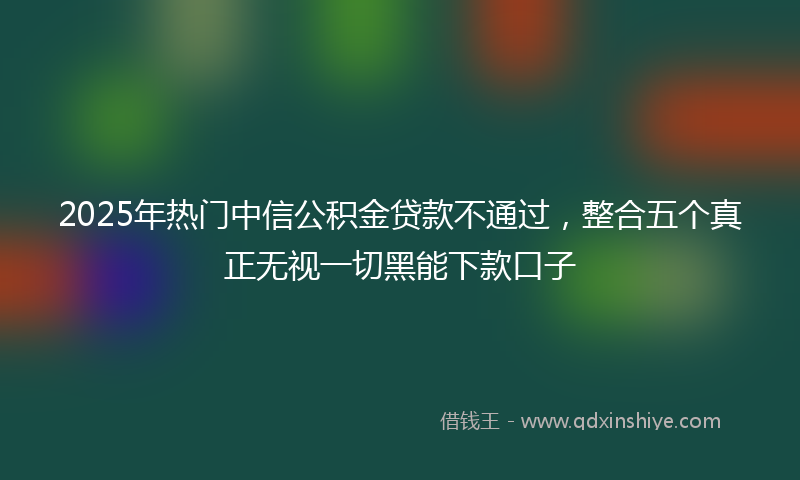 2025年热门中信公积金贷款不通过，整合五个真正无视一切黑能下款口子