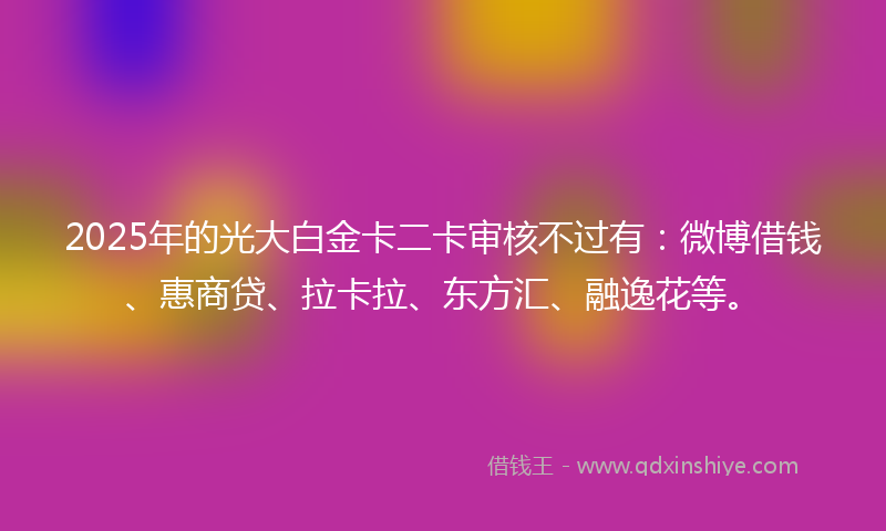 2025年的光大白金卡二卡审核不过有:微博借钱、惠商贷、拉卡拉、东方汇、融逸花等。