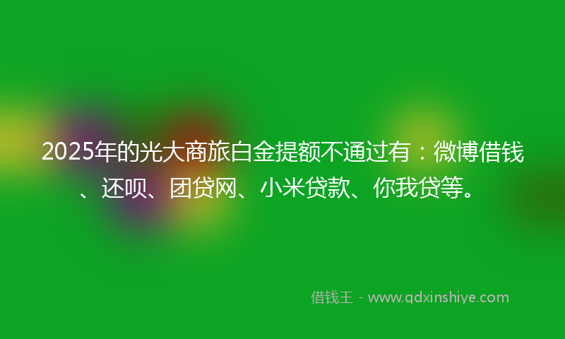 2025年的光大商旅白金提额不通过有：微博借钱、还呗、团贷网、小米贷款、你我贷等。