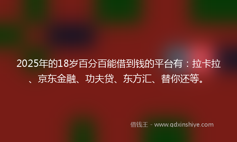 2025年的18岁百分百能借到钱的平台有：拉卡拉、京东金融、功夫贷、东方汇、替你还等。