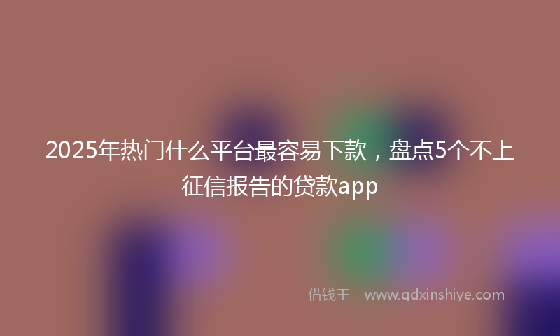 2025年热门什么平台最容易下款，盘点5个不上征信报告的贷款app