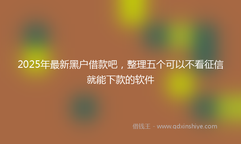 2025年最新黑户借款吧，整理五个可以不看征信就能下款的软件
